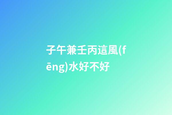 子午兼壬丙這風(fēng)水好不好