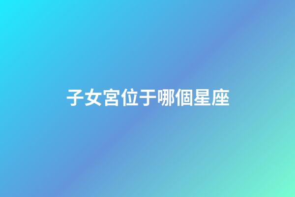 子女宮位于哪個星座-第1張-星座運勢-玄機派