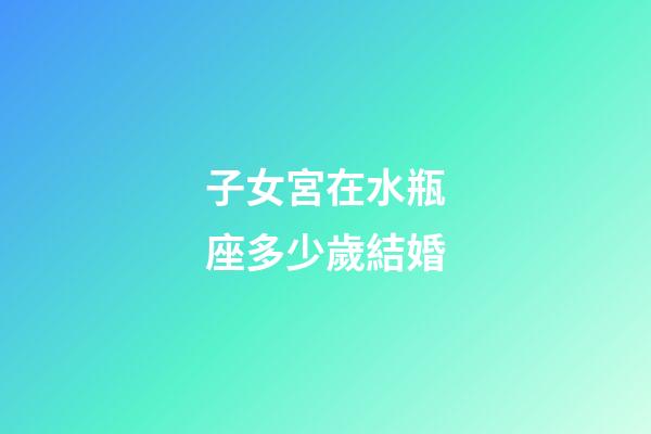 子女宮在水瓶座多少歲結婚-第1張-星座運勢-玄機派