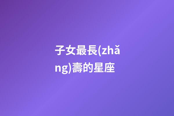 子女最長(zhǎng)壽的星座-第1張-星座運(yùn)勢(shì)-玄機(jī)派