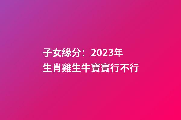 子女緣分：2023年生肖雞生牛寶寶行不行