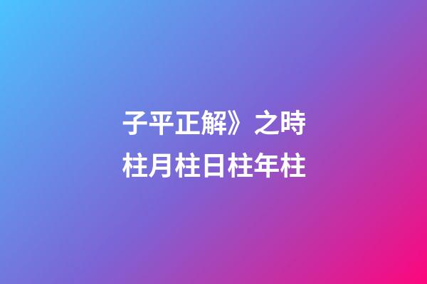 子平正解》之時柱/月柱/日柱/年柱