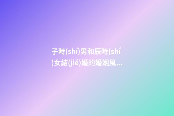 子時(shí)男和辰時(shí)女結(jié)婚的婚姻風(fēng)水如何