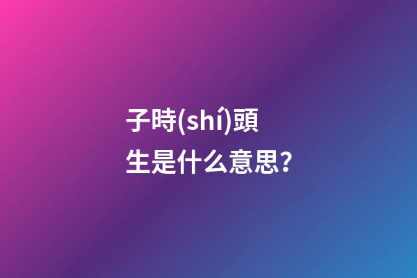 子時(shí)頭生是什么意思？