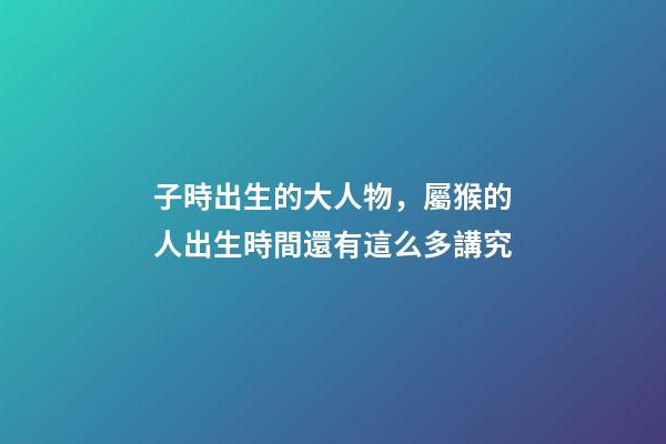 子時出生的大人物，屬猴的人出生時間還有這么多講究