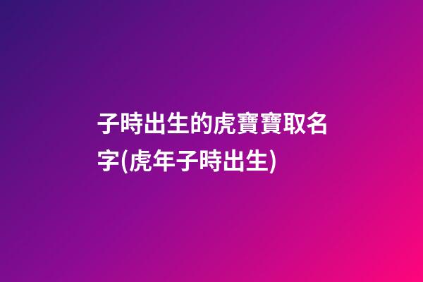 子時出生的虎寶寶取名字(虎年子時出生)