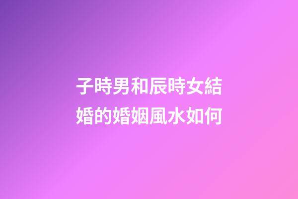 子時男和辰時女結婚的婚姻風水如何