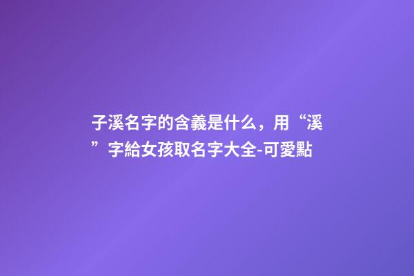 子溪名字的含義是什么，用“溪”字給女孩取名字大全-可愛點-第1張-觀點-玄機派