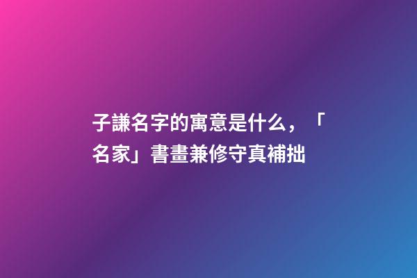 子謙名字的寓意是什么，「名家」書畫兼修守真補拙-第1張-觀點-玄機派