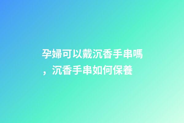 孕婦可以戴沉香手串嗎，沉香手串如何保養