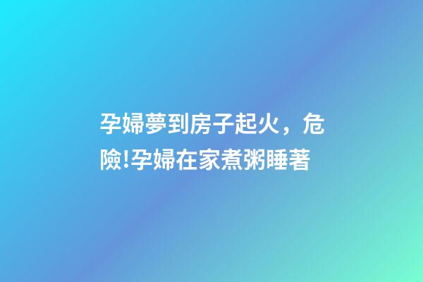 孕婦夢到房子起火，危險!孕婦在家煮粥睡著-第1張-觀點-玄機派