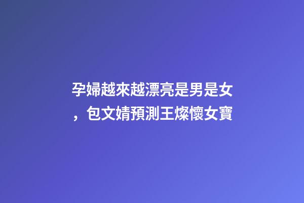 孕婦越來越漂亮是男是女，包文婧預測王燦懷女寶-第1張-觀點-玄機派