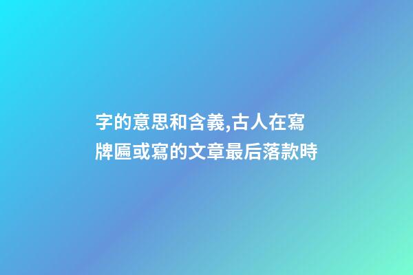 字的意思和含義,古人在寫牌匾或寫的文章最后落款時-第1張-觀點-玄機派