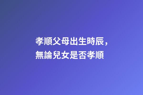 孝順父母出生時辰，無論兒女是否孝順-第1張-觀點-玄機派
