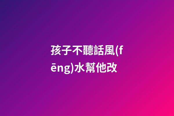孩子不聽話風(fēng)水幫他改