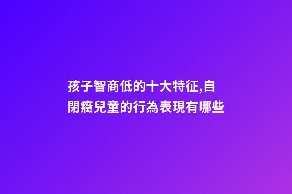 孩子智商低的十大特征,自閉癥兒童的行為表現有哪些-第1張-觀點-玄機派