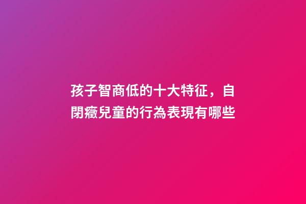 孩子智商低的十大特征，自閉癥兒童的行為表現有哪些-第1張-觀點-玄機派