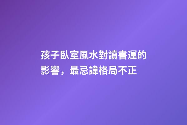 孩子臥室風水對讀書運的影響，最忌諱格局不正