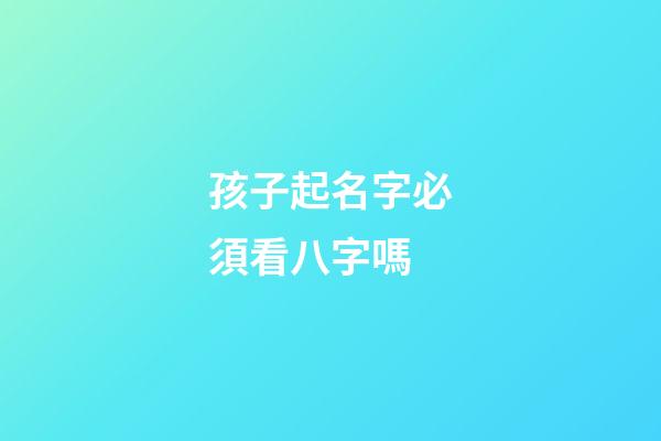 孩子起名字必須看八字嗎(小孩起名字要看生辰八字嗎)