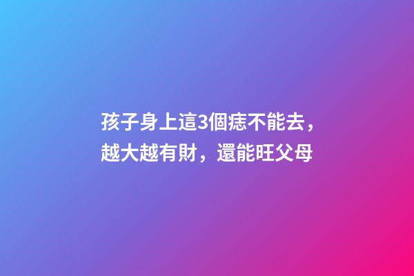 孩子身上這3個痣不能去，越大越有財，還能旺父母