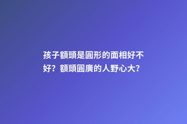 孩子額頭是圓形的面相好不好？額頭圓廣的人野心大？