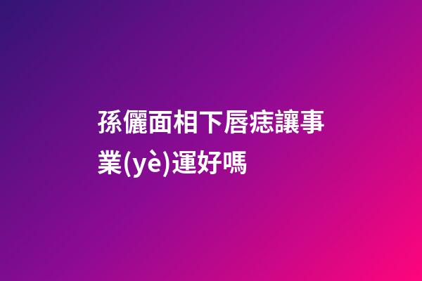 孫儷面相下唇痣讓事業(yè)運好嗎