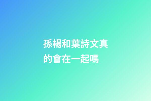 孫楊和葉詩文真的會在一起嗎