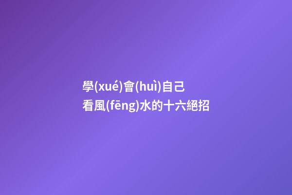 學(xué)會(huì)自己看風(fēng)水的十六絕招