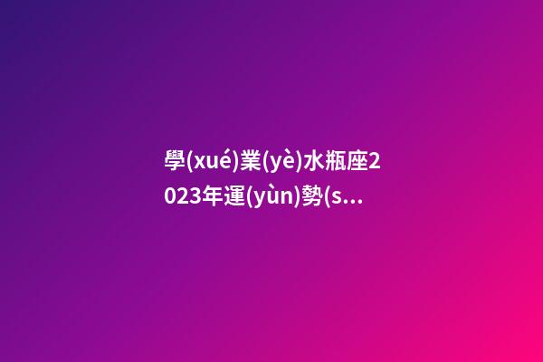 學(xué)業(yè)水瓶座2023年運(yùn)勢(shì)-第1張-星座運(yùn)勢(shì)-玄機(jī)派