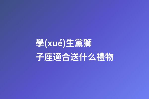 學(xué)生黨獅子座適合送什么禮物-第1張-星座運(yùn)勢(shì)-玄機(jī)派