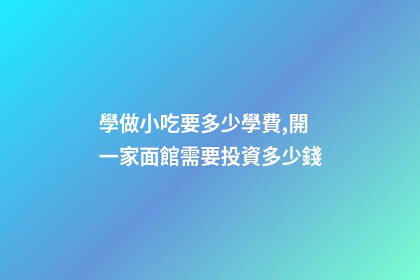 學做小吃要多少學費,開一家面館需要投資多少錢-第1張-觀點-玄機派