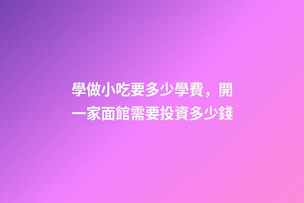 學做小吃要多少學費，開一家面館需要投資多少錢-第1張-觀點-玄機派