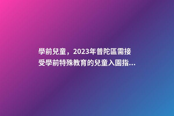 學前兒童，2023年普陀區需接受學前特殊教育的兒童入園指南-第1張-觀點-玄機派