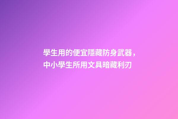 學生用的便宜隱藏防身武器，中小學生所用文具暗藏利刃-第1張-觀點-玄機派