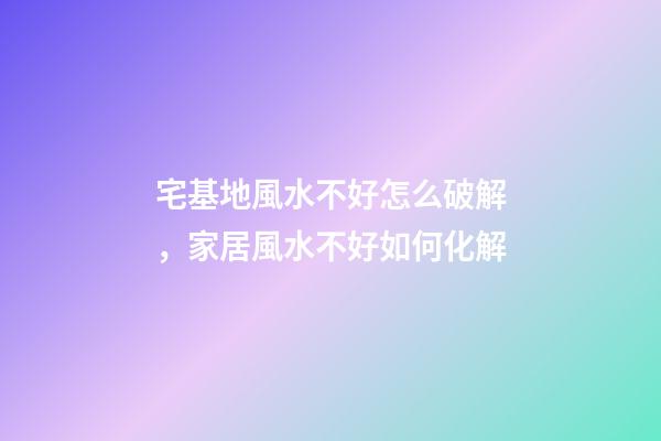 宅基地風水不好怎么破解，家居風水不好如何化解