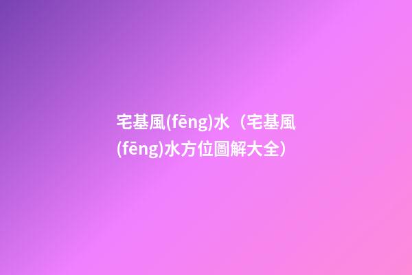 宅基風(fēng)水（宅基風(fēng)水方位圖解大全）