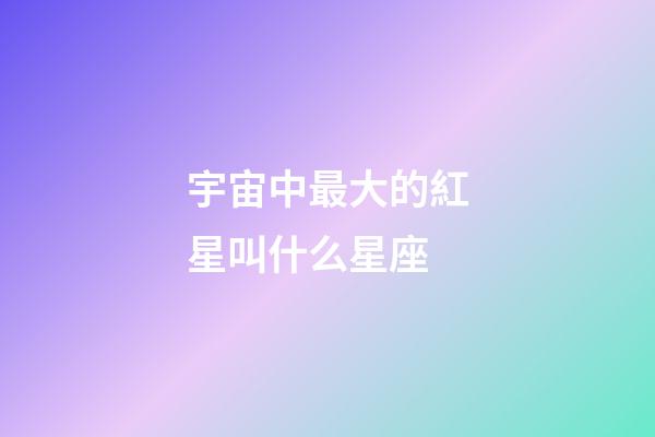 宇宙中最大的紅星叫什么星座-第1張-星座運勢-玄機派
