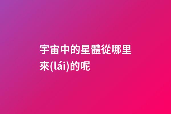 宇宙中的星體從哪里來(lái)的呢
