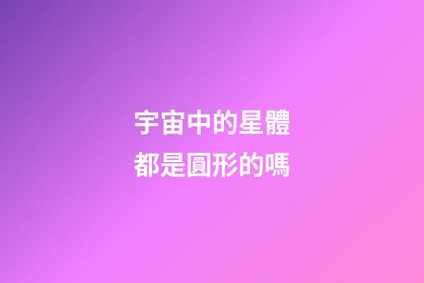 宇宙中的星體都是圓形的嗎-第1張-星座運勢-玄機派