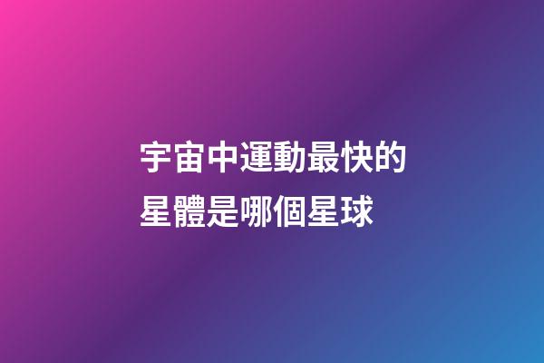 宇宙中運動最快的星體是哪個星球-第1張-星座運勢-玄機派