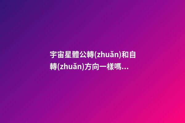 宇宙星體公轉(zhuǎn)和自轉(zhuǎn)方向一樣嗎為什么