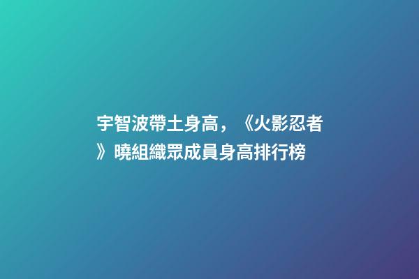 宇智波帶土身高，《火影忍者》曉組織眾成員身高排行榜-第1張-觀點-玄機派