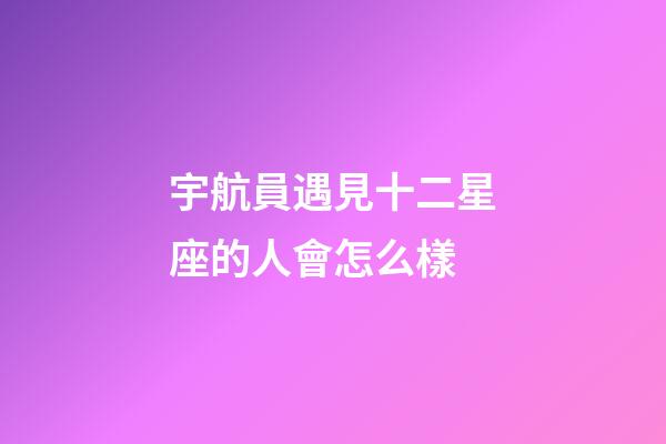 宇航員遇見十二星座的人會怎么樣