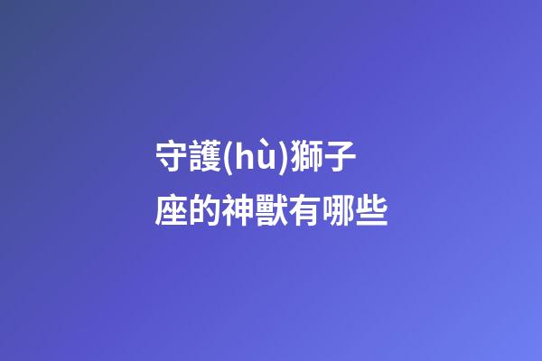 守護(hù)獅子座的神獸有哪些-第1張-星座運(yùn)勢(shì)-玄機(jī)派