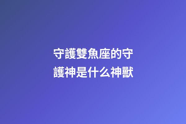 守護雙魚座的守護神是什么神獸-第1張-星座運勢-玄機派