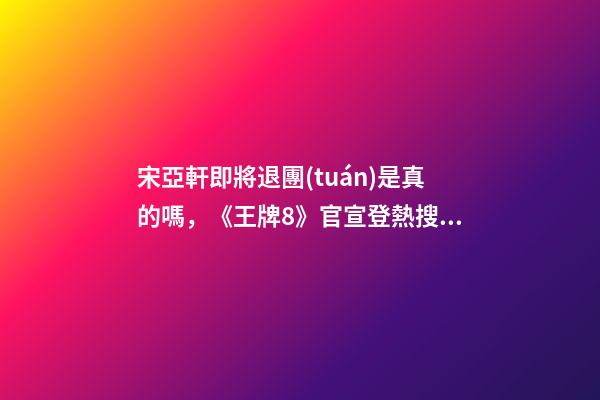 宋亞軒即將退團(tuán)是真的嗎，《王牌8》官宣登熱搜!宋亞軒回歸-第1張-觀點-玄機派
