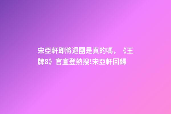 宋亞軒即將退團是真的嗎，《王牌8》官宣登熱搜!宋亞軒回歸-第1張-觀點-玄機派
