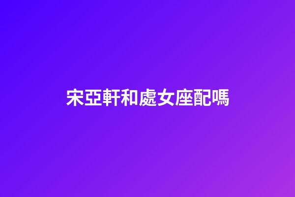 宋亞軒和處女座配嗎-第1張-星座運勢-玄機派