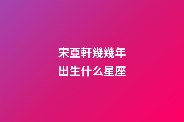 宋亞軒幾幾年出生什么星座-第1張-星座運勢-玄機(jī)派