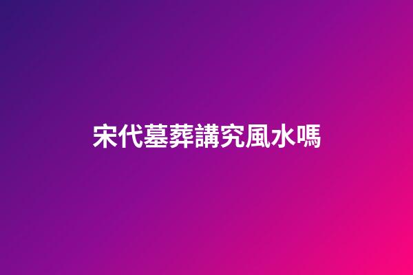 宋代墓葬講究風水嗎